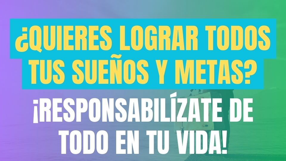 ¿Quieres Lograr Todos Tus Sueños y Metas? ¡Responsabilízate de todo en tu vida!